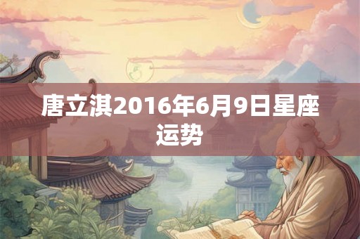 唐立淇2016年6月9日星座运势 唐立淇2016年6月9日星座运势