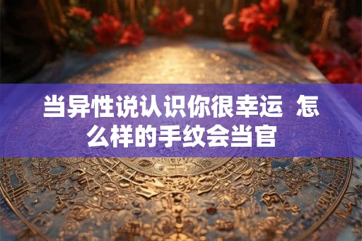 当异性说认识你很幸运  怎么样的手纹会当官