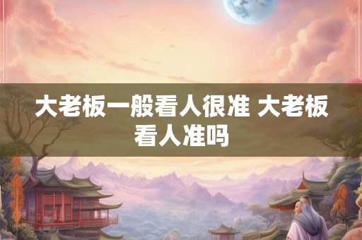 大老板一般看人很准 大老板看人准吗 大老板一般看人很准 大老板看人准吗