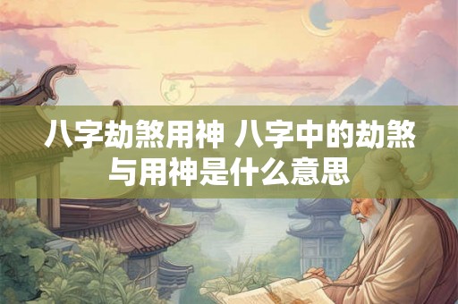 八字劫煞用神 八字中的劫煞与用神是什么意思