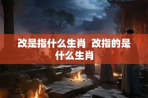 改是指什么生肖  改指的是什么生肖
