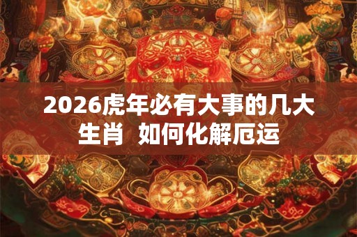 2026虎年必有大事的几大生肖 如何化解厄运 2026虎年必有大事的几大生肖 如何化解厄运