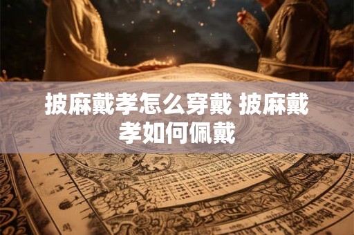 披麻戴孝怎么穿戴 披麻戴孝如何佩戴