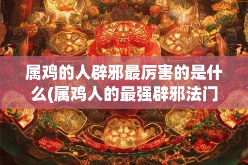 属鸡的人辟邪最厉害的是什么(属鸡人的最强辟邪法门是什么？)