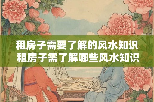 租房子需要了解的风水知识 租房子需了解哪些风水知识