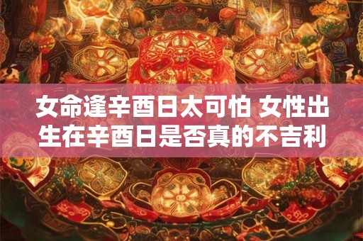 女命逢辛酉日太可怕 女性出生在辛酉日是否真的不吉利