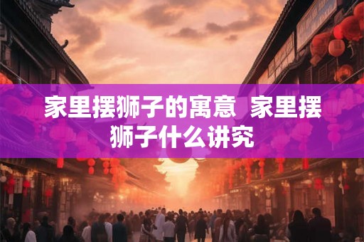 家里摆狮子的寓意  家里摆狮子什么讲究