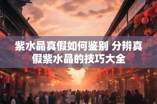 紫水晶真假如何鉴别 分辨真假紫水晶的技巧大全