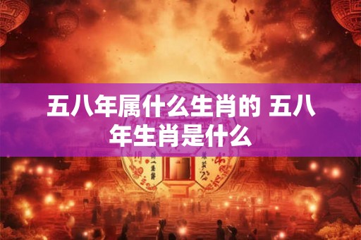 五八年属什么生肖的 五八年生肖是什么