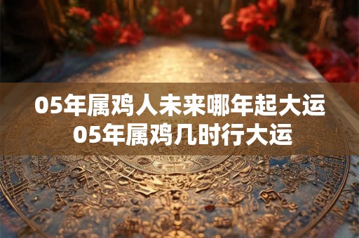 05年属鸡人未来哪年起大运 05年属鸡几时行大运 05年属鸡人未来哪年起大运 05年属鸡几时行大运