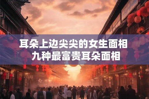 耳朵上边尖尖的女生面相  九种最富贵耳朵面相