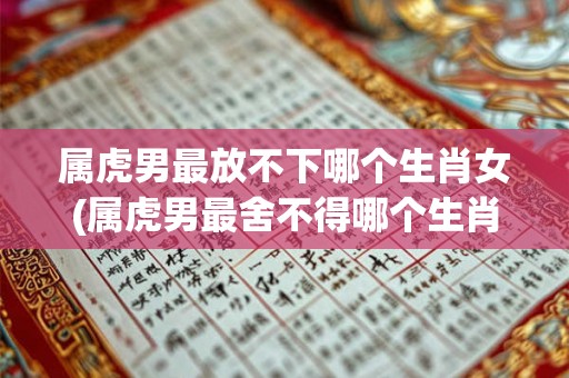 属虎男最放不下哪个生肖女(属虎男最舍不得哪个生肖女?) 属虎男最放不下哪个生肖女(属虎男最舍不得哪个生肖女?)