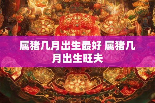 属猪几月出生最好 属猪几月出生旺夫