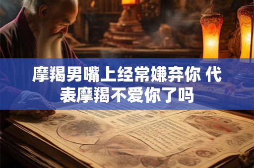 摩羯男嘴上经常嫌弃你 代表摩羯不爱你了吗