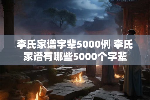 李氏家谱字辈5000例 李氏家谱有哪些5000个字辈 李氏家谱字辈5000例 李氏家谱有哪些5000个字辈