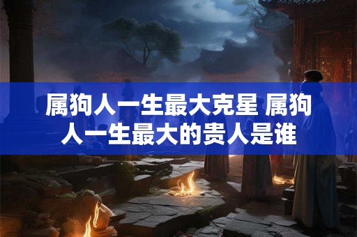 属狗人一生最大克星 属狗人一生最大的贵人是谁