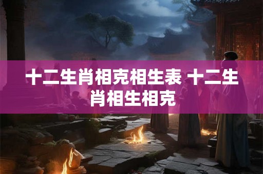 十二生肖相克相生表 十二生肖相生相克