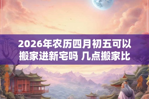 2026年农历四月初五可以搬家进新宅吗 几点搬家比较好 2026年农历四月初五可以搬家进新宅吗 几点搬家比较好