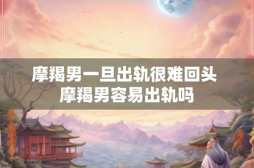 摩羯男一旦出轨很难回头 摩羯男容易出轨吗