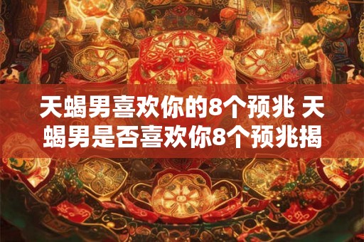 天蝎男喜欢你的8个预兆 天蝎男是否喜欢你8个预兆揭晓 天蝎男喜欢你的8个预兆 天蝎男是否喜欢你8个预兆揭晓