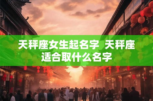 天秤座女生起名字  天秤座适合取什么名字