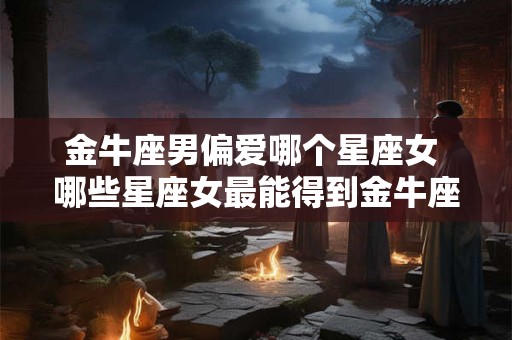 金牛座男偏爱哪个星座女 哪些星座女最能得到金牛座男的青睐
