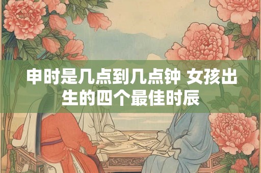 申时是几点到几点钟 女孩出生的四个最佳时辰 申时是几点到几点钟 女孩出生的四个最佳时辰