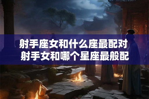 射手座女和什么座最配对 射手女和哪个星座最般配 射手座女和什么座最配对 射手女和哪个星座最般配