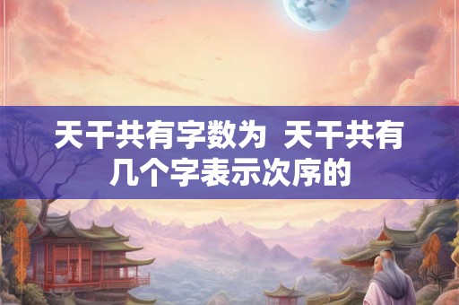 天干共有字数为  天干共有几个字表示次序的