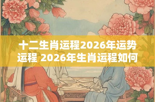 十二生肖运程2026年运势运程 2026年生肖运程如何 十二生肖运程2026年运势运程 2026年生肖运程如何