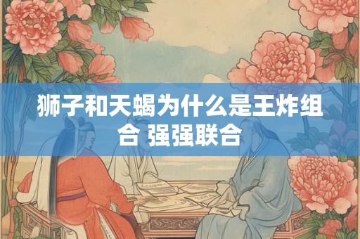 狮子和天蝎为什么是王炸组合 强强联合