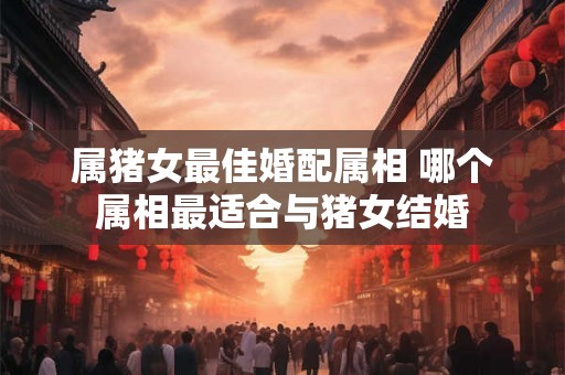 属猪女最佳婚配属相 哪个属相最适合与猪女结婚