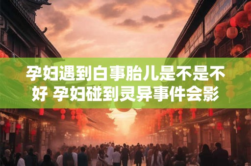 孕妇遇到白事胎儿是不是不好 孕妇碰到灵异事件会影响胎儿吗