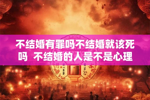 不结婚有罪吗不结婚就该死吗  不结婚的人是不是心理有问题