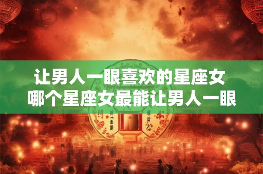 让男人一眼喜欢的星座女 哪个星座女最能让男人一眼喜欢