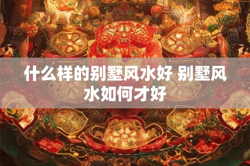 什么样的别墅风水好 别墅风水如何才好 什么样的别墅风水好 别墅风水如何才好