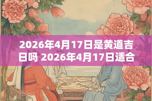 2026年4月17日是黄道吉日吗 2026年4月17日适合选黄道吉日吗