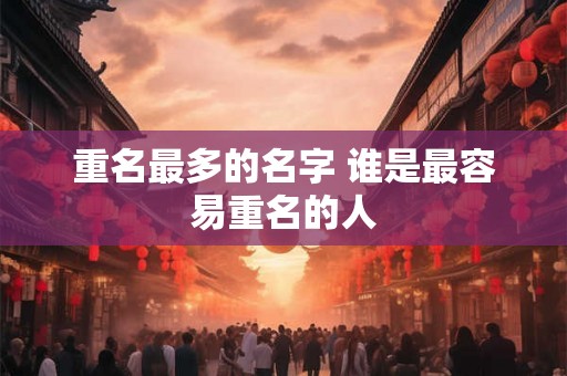 重名最多的名字 谁是最容易重名的人 重名最多的名字 谁是最容易重名的人
