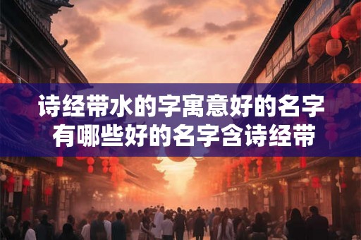 诗经带水的字寓意好的名字 有哪些好的名字含诗经带水的字呢