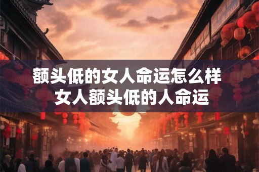 额头低的女人命运怎么样 女人额头低的人命运 额头低的女人命运怎么样 女人额头低的人命运