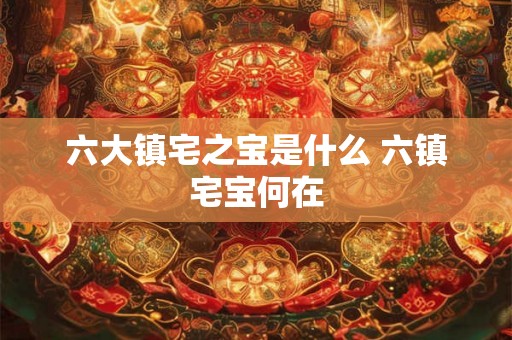 六大镇宅之宝是什么 六镇宅宝何在