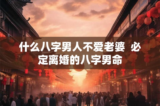 什么八字男人不爱老婆 必定离婚的八字男命 什么八字男人不爱老婆 必定离婚的八字男命