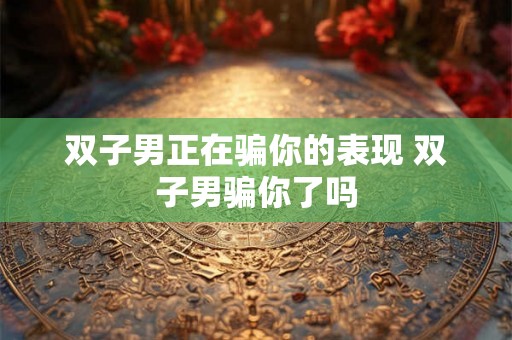 双子男正在骗你的表现 双子男骗你了吗