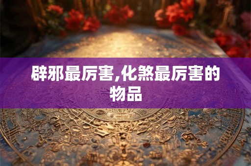 辟邪最厉害,化煞最厉害的物品
