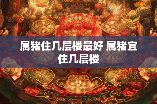 属猪住几层楼最好 属猪宜住几层楼