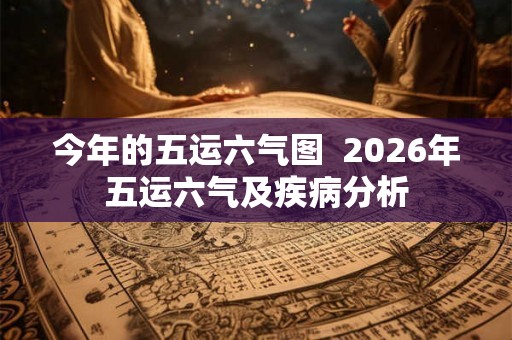 今年的五运六气图 2026年五运六气及疾病分析 今年的五运六气图 2026年五运六气及疾病分析
