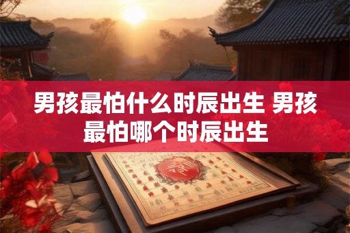 男孩最怕什么时辰出生 男孩最怕哪个时辰出生