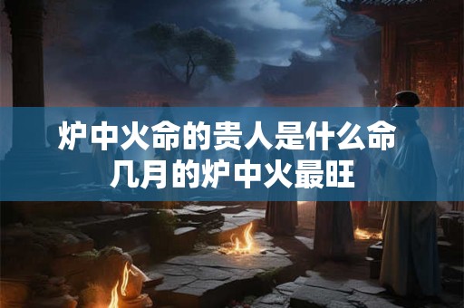 炉中火命的贵人是什么命 几月的炉中火最旺 炉中火命的贵人是什么命 几月的炉中火最旺