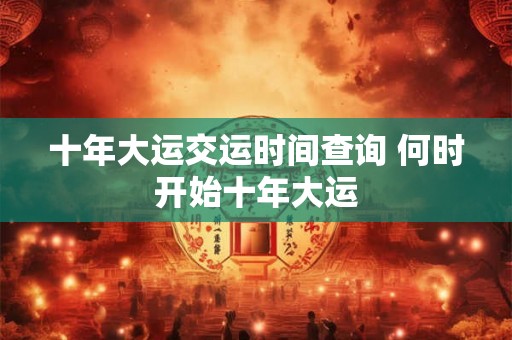 十年大运交运时间查询 何时开始十年大运 十年大运交运时间查询 何时开始十年大运