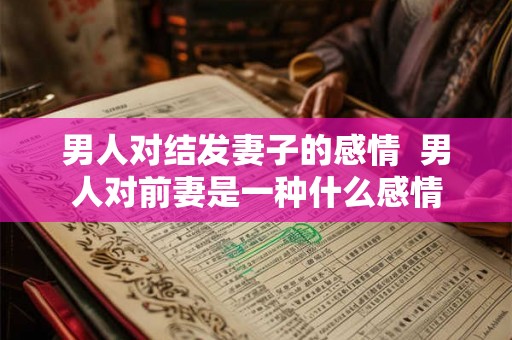 男人对结发妻子的感情  男人对前妻是一种什么感情
